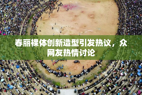 春丽裸体创新造型引发热议，众网友热情讨论