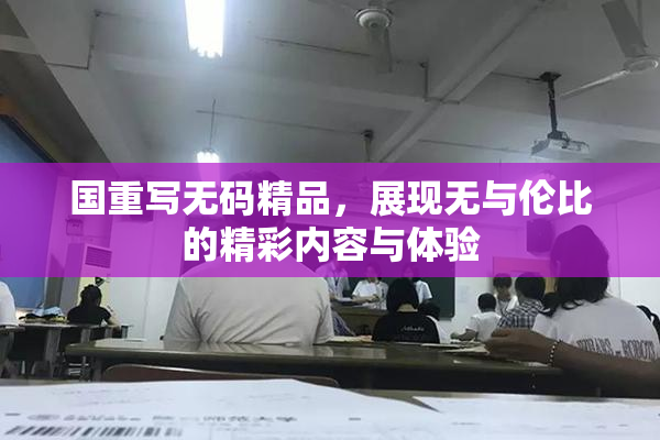国重写无码精品，展现无与伦比的精彩内容与体验