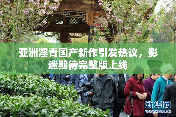 亚洲淫青国产新作引发热议，影迷期待完整版上线