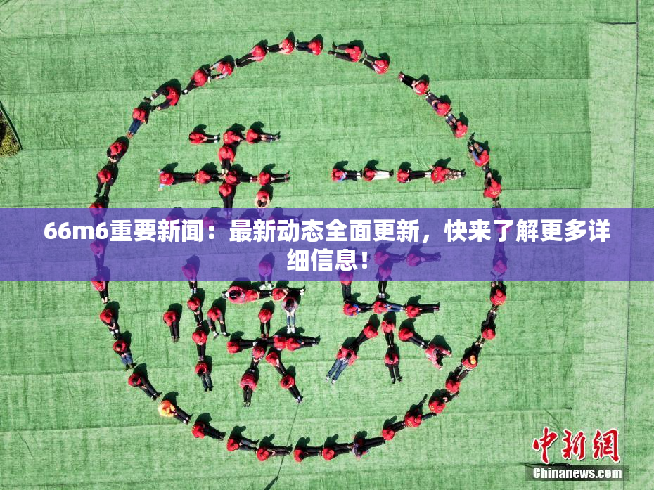 66m6重要新闻：最新动态全面更新，快来了解更多详细信息！