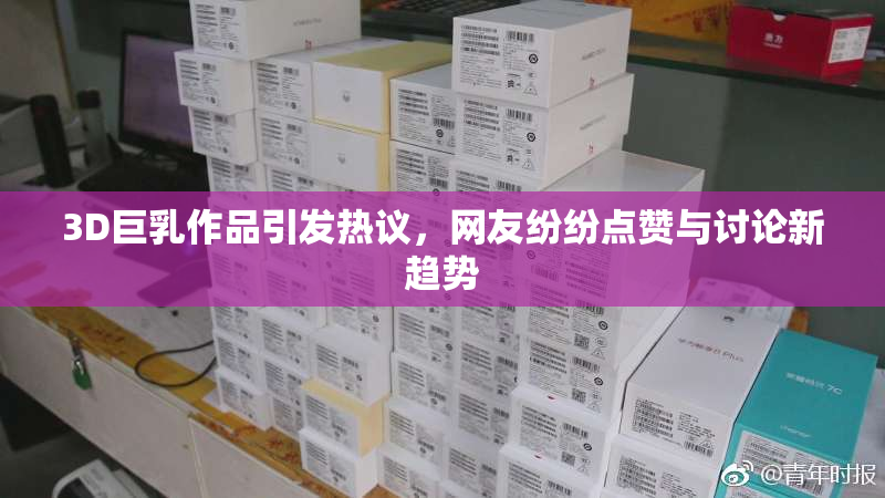 3D巨乳作品引发热议，网友纷纷点赞与讨论新趋势