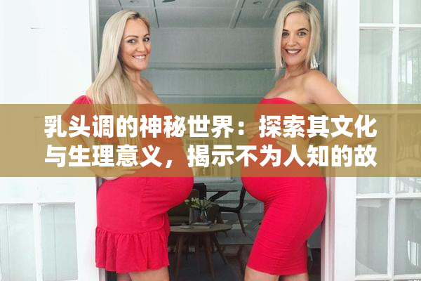 乳头调的神秘世界：探索其文化与生理意义，揭示不为人知的故事。