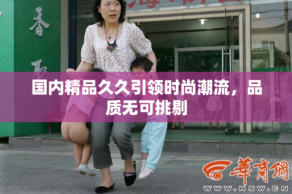 国内精品久久引领时尚潮流，品质无可挑剔