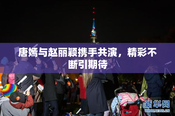 唐嫣与赵丽颖携手共演，精彩不断引期待