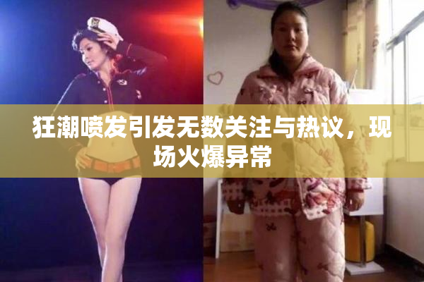 狂潮喷发引发无数关注与热议，现场火爆异常