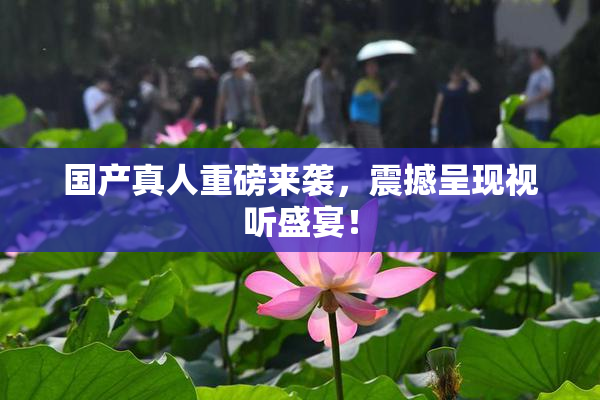 国产真人重磅来袭，震撼呈现视听盛宴！