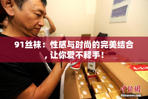 91丝袜：性感与时尚的完美结合, 让你爱不释手！