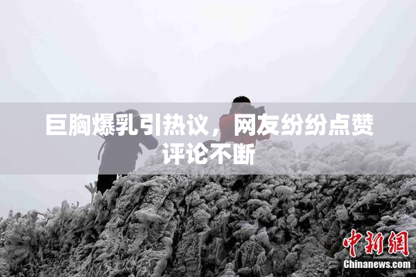 巨胸爆乳引热议，网友纷纷点赞评论不断