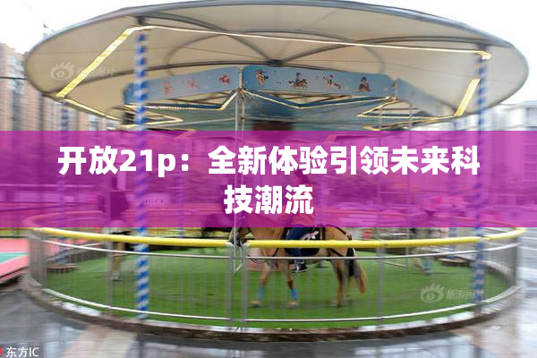 开放21p：全新体验引领未来科技潮流