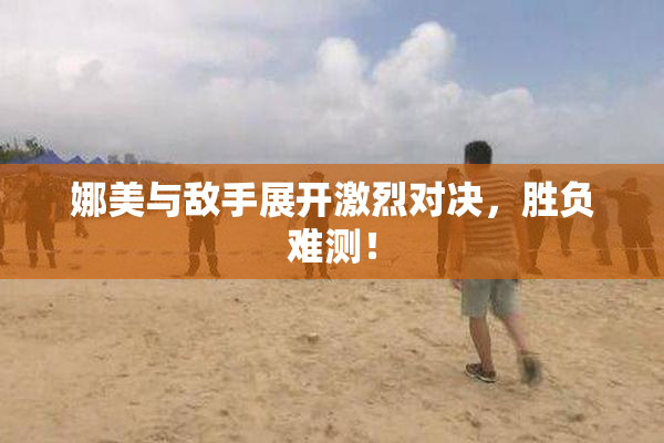 娜美与敌手展开激烈对决，胜负难测！