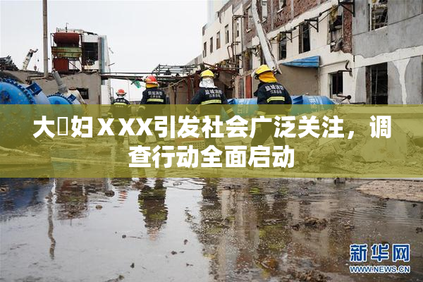 大婬妇ⅩXX引发社会广泛关注，调查行动全面启动