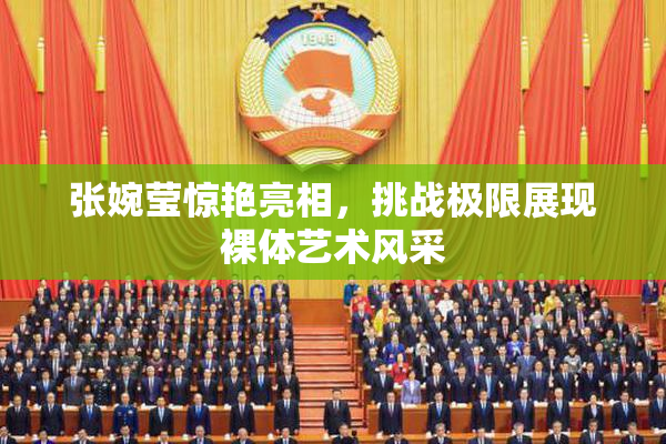 张婉莹惊艳亮相，挑战极限展现裸体艺术风采