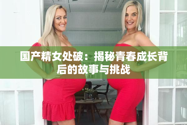 国产精女处破：揭秘青春成长背后的故事与挑战