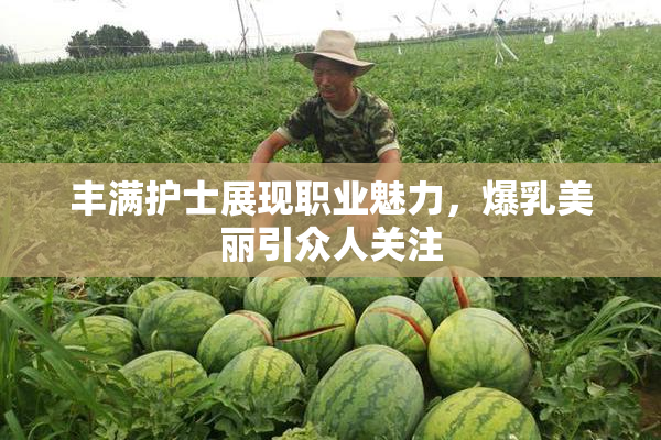丰满护士展现职业魅力，爆乳美丽引众人关注