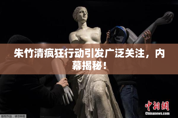 朱竹清疯狂行动引发广泛关注，内幕揭秘！