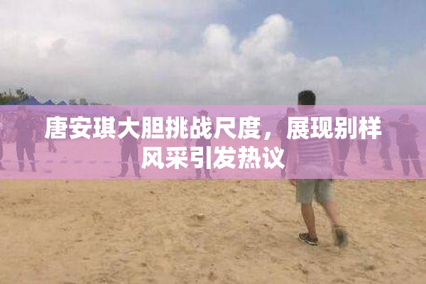 唐安琪大胆挑战尺度，展现别样风采引发热议
