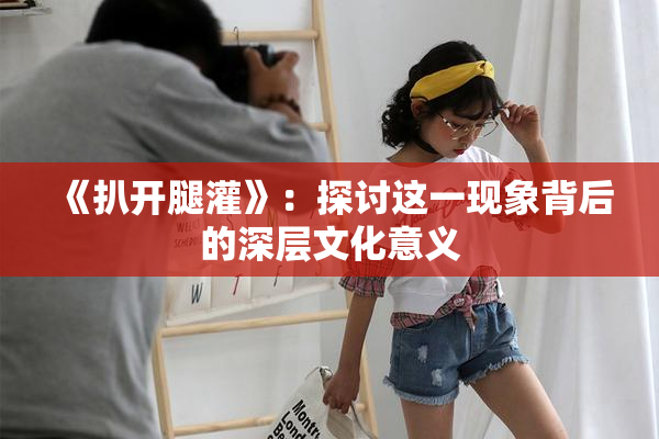 《扒开腿灌》：探讨这一现象背后的深层文化意义