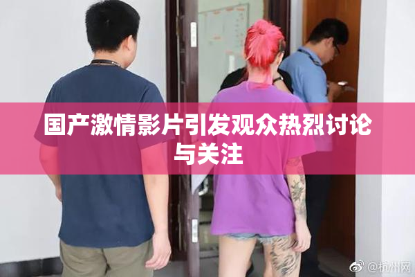 国产激情影片引发观众热烈讨论与关注