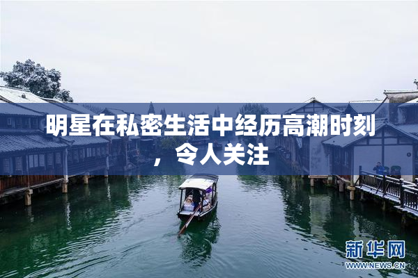 明星在私密生活中经历高潮时刻，令人关注