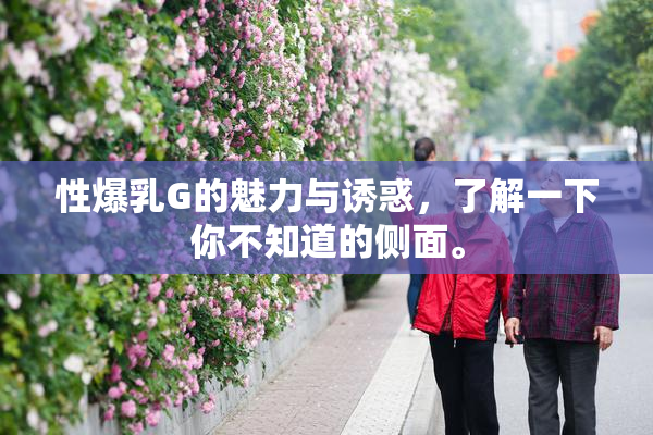 性爆乳G的魅力与诱惑，了解一下你不知道的侧面。