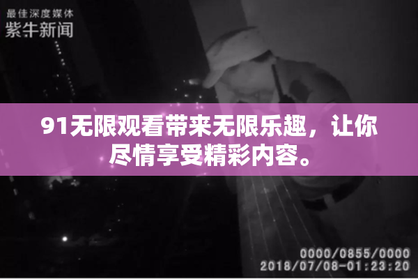 91无限观看带来无限乐趣，让你尽情享受精彩内容。