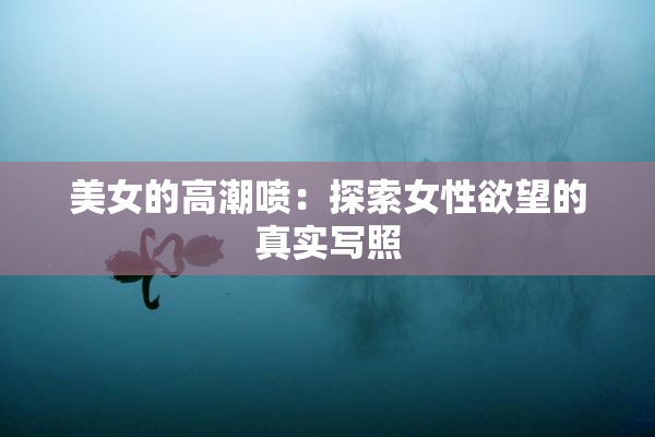 美女的高潮喷：探索女性欲望的真实写照