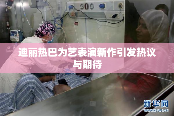 迪丽热巴为艺表演新作引发热议与期待