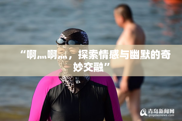 “啊灬啊灬，探索情感与幽默的奇妙交融”