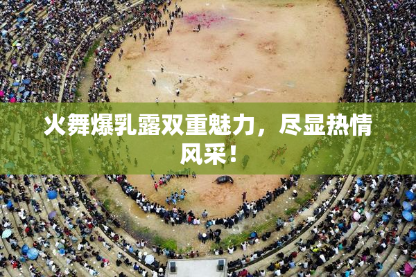 火舞爆乳露双重魅力，尽显热情风采！