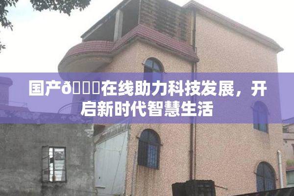 国产🔞在线助力科技发展，开启新时代智慧生活