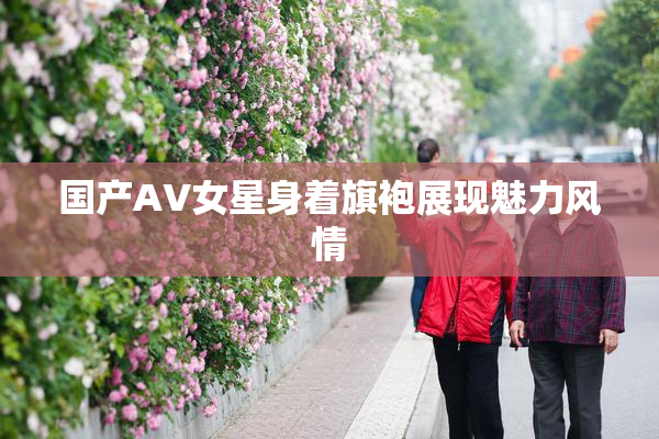 国产AV女星身着旗袍展现魅力风情