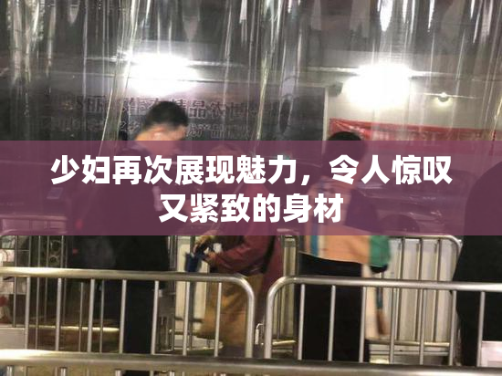 少妇再次展现魅力，令人惊叹又紧致的身材