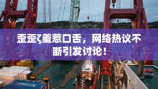 歪歪ζ羞惹口舌，网络热议不断引发讨论！