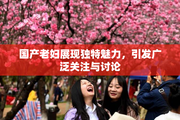 国产老妇展现独特魅力，引发广泛关注与讨论