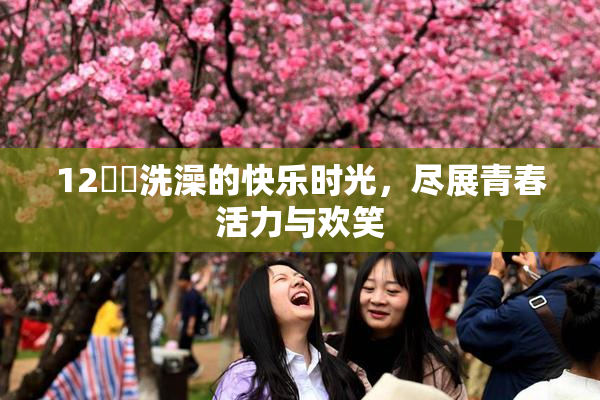 12妺妺洗澡的快乐时光，尽展青春活力与欢笑
