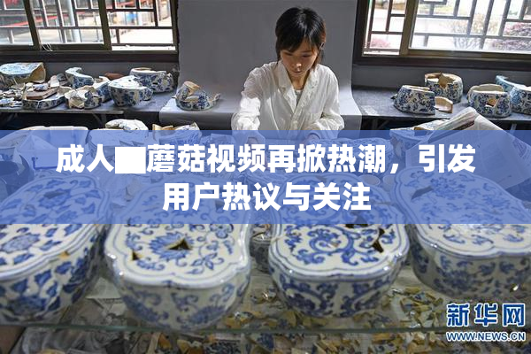 成人▇蘑菇视频再掀热潮，引发用户热议与关注