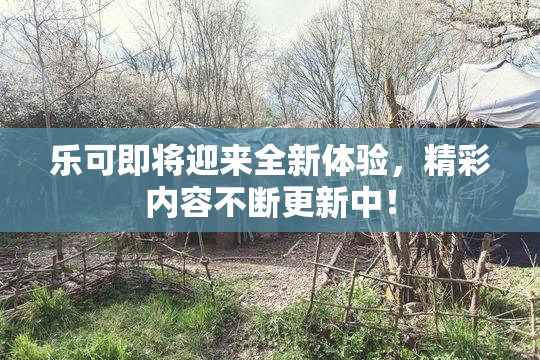 乐可即将迎来全新体验，精彩内容不断更新中！