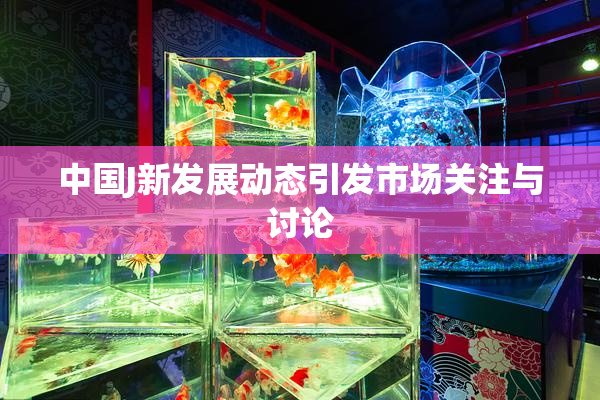 中国J新发展动态引发市场关注与讨论