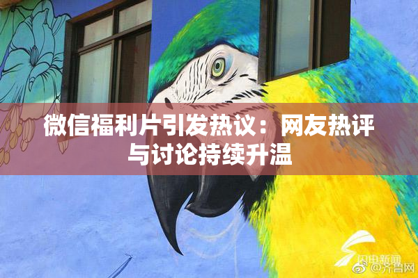 微信福利片引发热议：网友热评与讨论持续升温