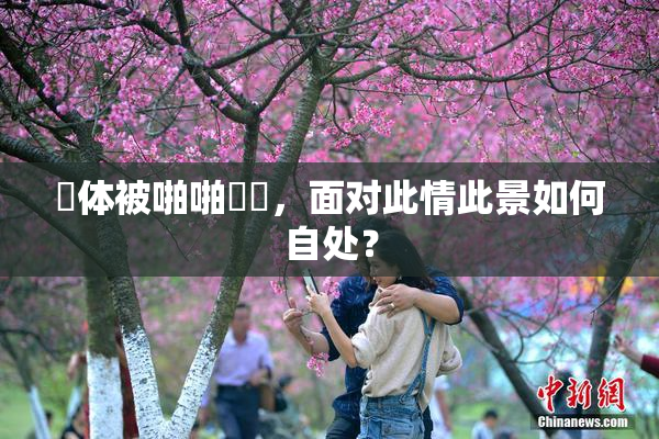 祼体被啪啪❌‌，面对此情此景如何自处？