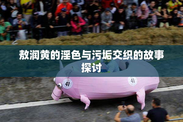 敖润黄的淫色与污垢交织的故事探讨
