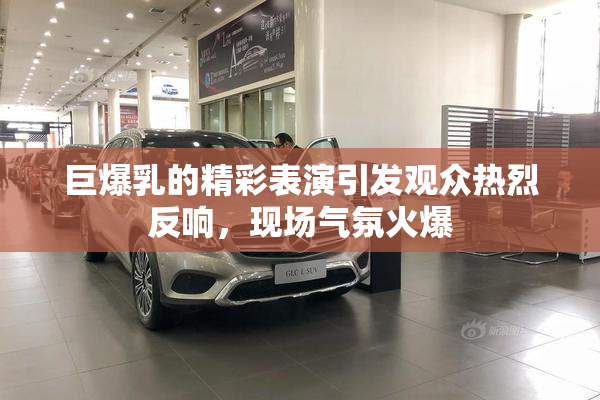 巨爆乳的精彩表演引发观众热烈反响，现场气氛火爆