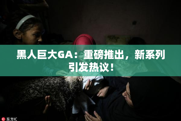 黑人巨大GA：重磅推出，新系列引发热议！