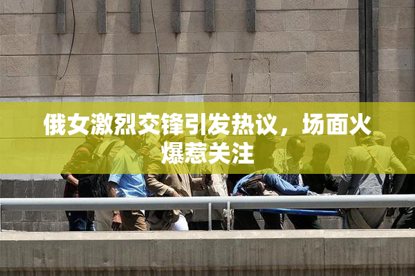 俄女激烈交锋引发热议，场面火爆惹关注