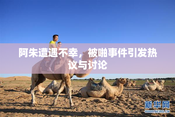 阿朱遭遇不幸，被啪事件引发热议与讨论