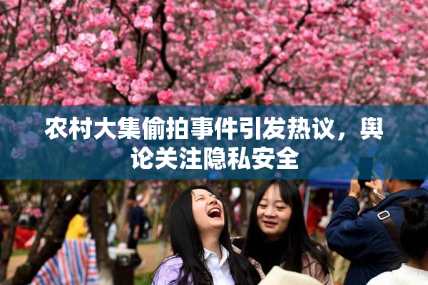 农村大集偷拍事件引发热议，舆论关注隐私安全