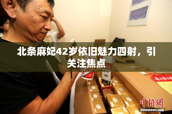 北条麻妃42岁依旧魅力四射，引关注焦点