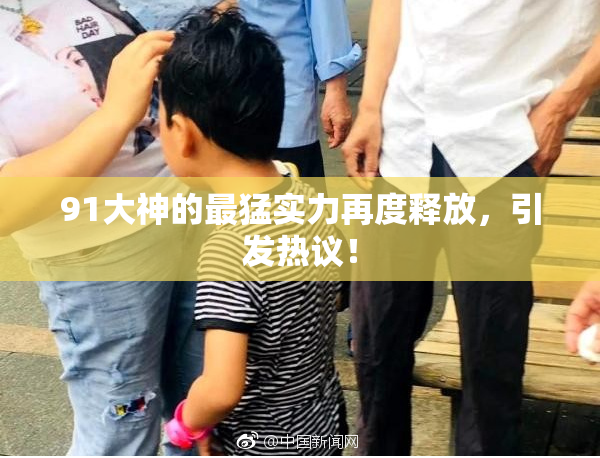 91大神的最猛实力再度释放，引发热议！