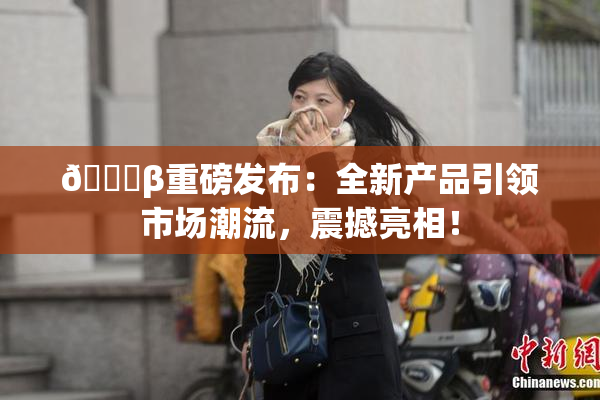 🔞β重磅发布：全新产品引领市场潮流，震撼亮相！