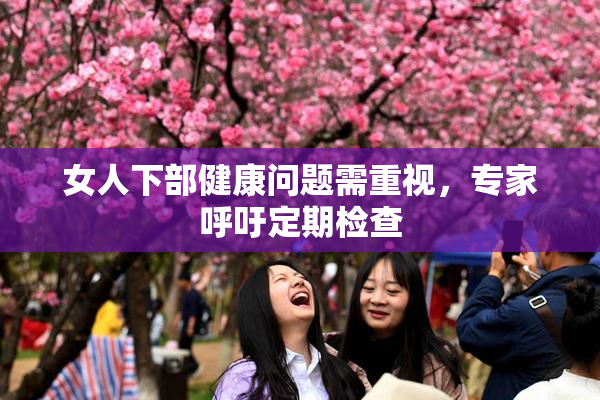 女人下部健康问题需重视，专家呼吁定期检查
